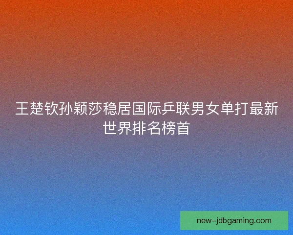 王楚钦孙颖莎稳居国际乒联男女单打最新世界排名榜首