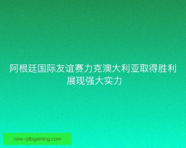 阿根廷国际友谊赛力克澳大利亚取得胜利 展现强大实力 阿根廷国际友谊赛力克澳大利亚取得胜利 展现强大实力