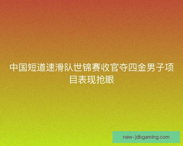 中国短道速滑队世锦赛收官夺四金男子项目表现抢眼