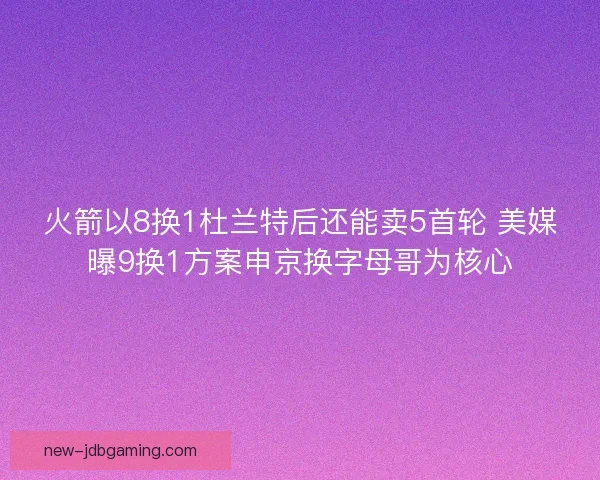 火箭以8换1杜兰特后还能卖5首轮 美媒曝9换1方案申京换字母哥为核心
