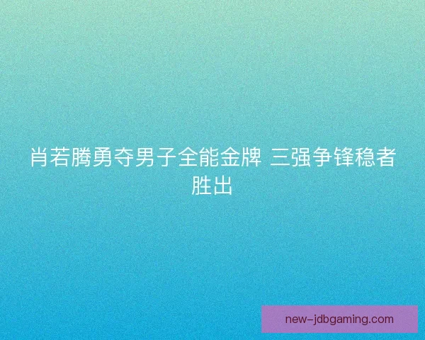 肖若腾勇夺男子全能金牌 三强争锋稳者胜出 肖若腾勇夺男子全能金牌 三强争锋稳者胜出