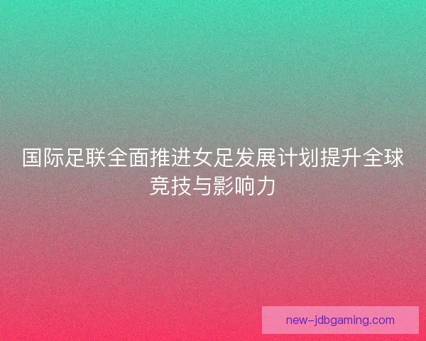 国际足联全面推进女足发展计划提升全球竞技与影响力