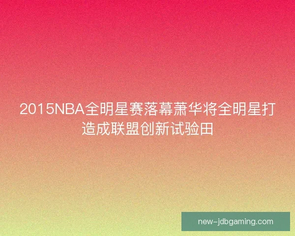 2015NBA全明星赛落幕萧华将全明星打造成联盟创新试验田