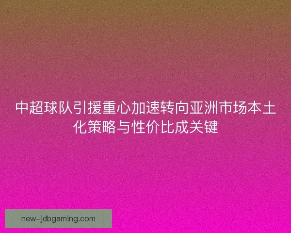 中超球队引援重心加速转向亚洲市场本土化策略与性价比成关键
