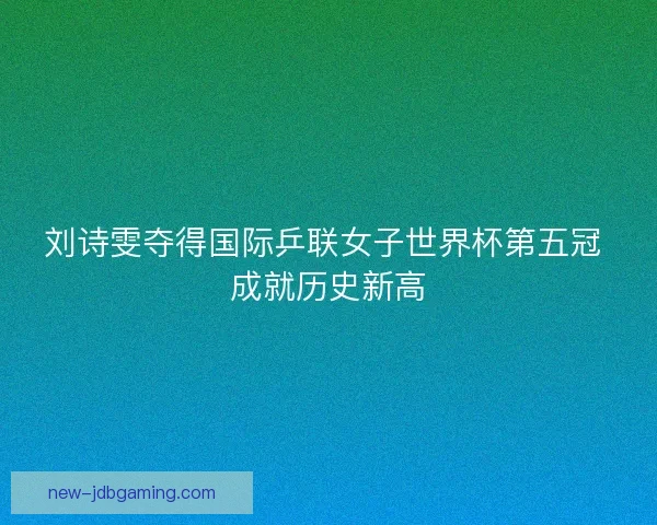 刘诗雯夺得国际乒联女子世界杯第五冠 成就历史新高