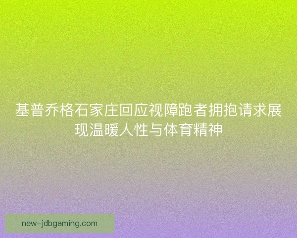 基普乔格石家庄回应视障跑者拥抱请求展现温暖人性与体育精神