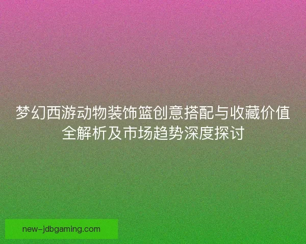 梦幻西游动物装饰篮创意搭配与收藏价值全解析及市场趋势深度探讨 梦幻西游动物装饰篮创意搭配与收藏价值全解析及市场趋势深度探讨