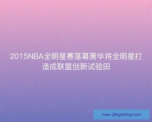 2015NBA全明星赛落幕萧华将全明星打造成联盟创新试验田
