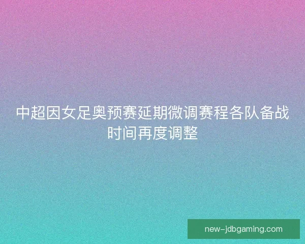 中超因女足奥预赛延期微调赛程各队备战时间再度调整