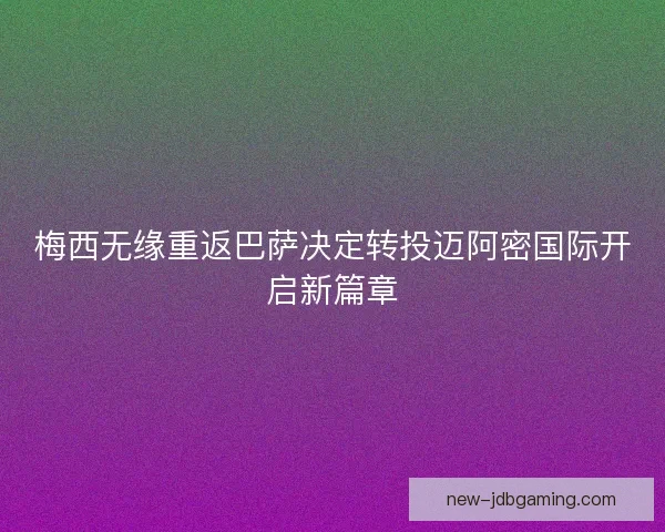 梅西无缘重返巴萨决定转投迈阿密国际开启新篇章