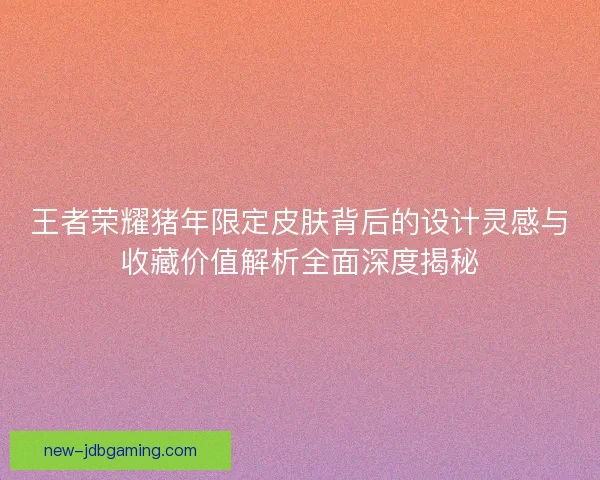 王者荣耀猪年限定皮肤背后的设计灵感与收藏价值解析全面深度揭秘