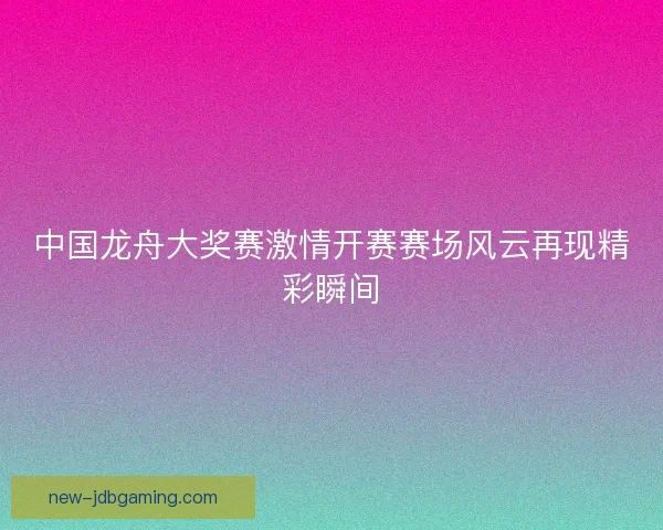 中国龙舟大奖赛激情开赛赛场风云再现精彩瞬间 中国龙舟大奖赛激情开赛赛场风云再现精彩瞬间