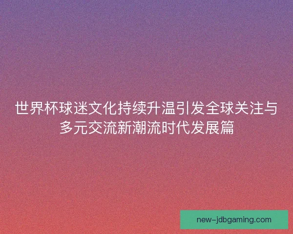 世界杯球迷文化持续升温引发全球关注与多元交流新潮流时代发展篇 世界杯球迷文化持续升温引发全球关注与多元交流新潮流时代发展篇