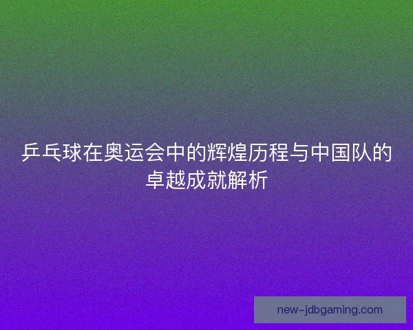 乒乓球在奥运会中的辉煌历程与中国队的卓越成就解析 乒乓球在奥运会中的辉煌历程与中国队的卓越成就解析