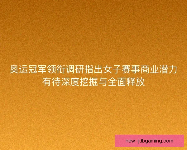 奥运冠军领衔调研指出女子赛事商业潜力有待深度挖掘与全面释放